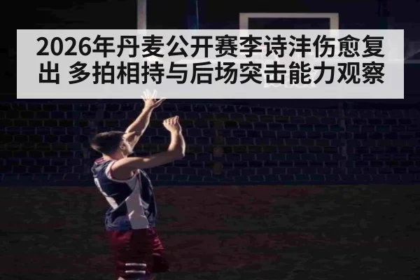 2026年丹麦公开赛李诗沣伤愈复出 多拍相持与后场突击能力观察