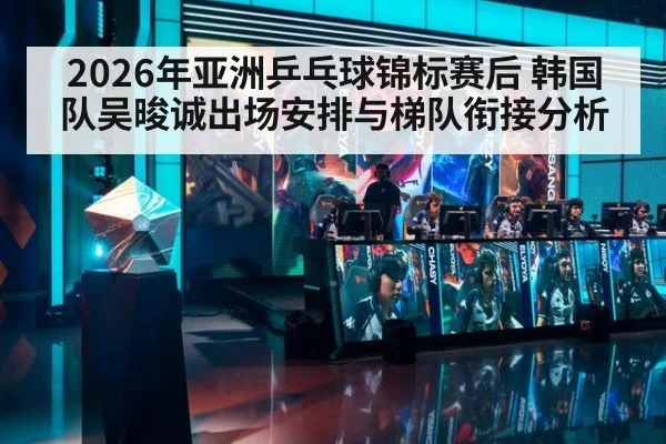 2026年亚洲乒乓球锦标赛后 韩国队吴晙诚出场安排与梯队衔接分析