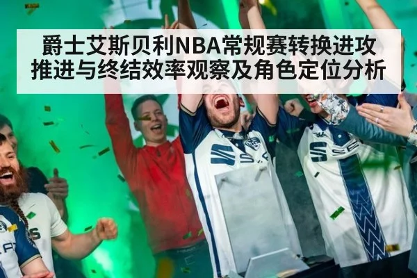 爵士艾斯贝利NBA常规赛转换进攻推进与终结效率观察及角色定位分析